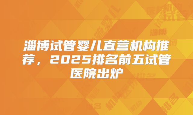 淄博试管婴儿直营机构推荐,2025排名前五试管医院出炉