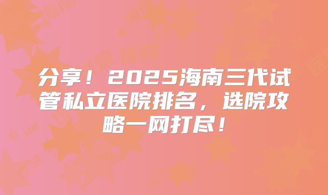分享！2025海南三代试管私立医院排名，选院攻略一网打尽！