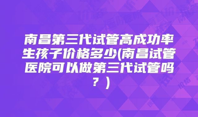 南昌第三代试管高成功率生孩子价格多少(南昌试管医院可以做第三代试管吗?)