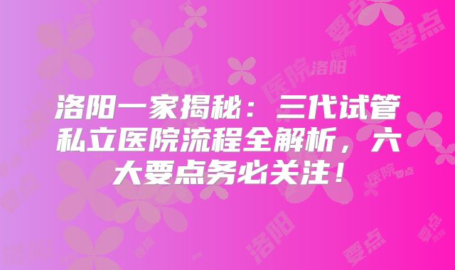 洛阳一家揭秘：三代试管私立医院流程全解析，六大要点务必关注！
