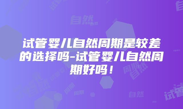 试管婴儿自然周期是较差的选择吗-试管婴儿自然周期好吗！