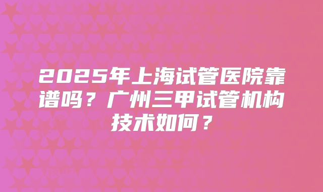 2025年上海试管医院靠谱吗？广州三甲试管机构技术如何？