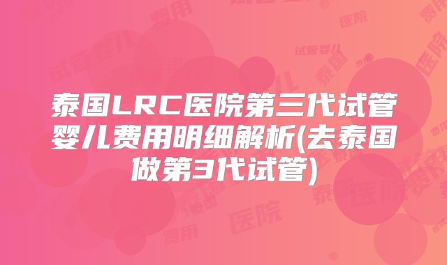 泰国LRC医院第三代试管婴儿费用明细解析(去泰国做第3代试管)