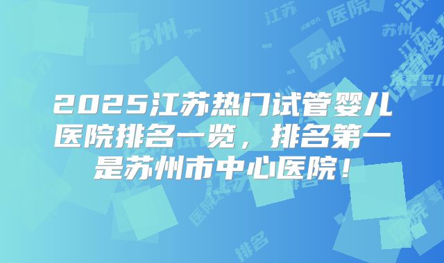 2025江苏热门试管婴儿医院排名一览,排名第一是苏州市中心医院!