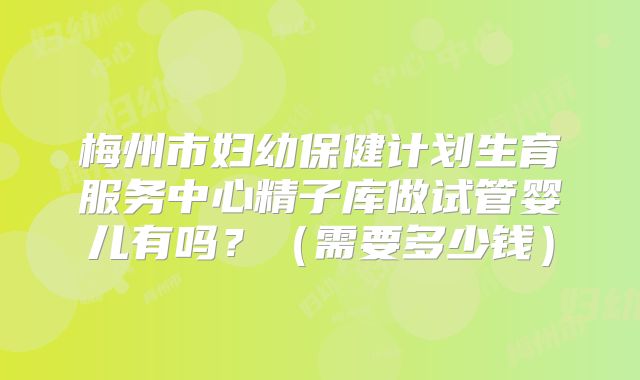 梅州市妇幼保健计划生育服务中心精子库做试管婴儿有吗?(需要多少钱)