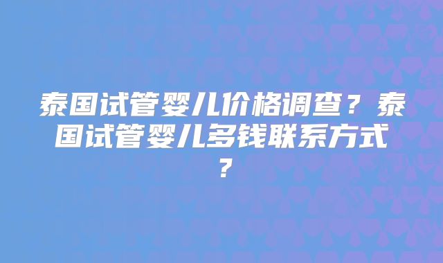 泰国试管婴儿价格调查？泰国试管婴儿多钱联系方式？