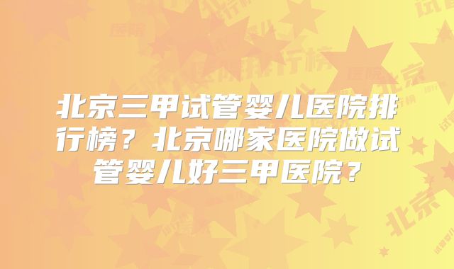 北京三甲试管婴儿医院排行榜?北京哪家医院做试管婴儿好三甲医院?