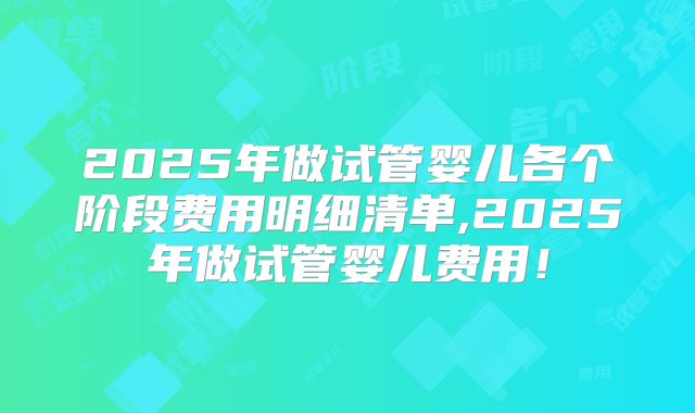 2025年做试管婴儿各个阶段费用明细清单,2025年做试管婴儿费用！