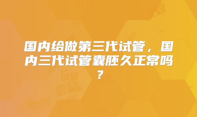 国内给做第三代试管，国内三代试管囊胚久正常吗？