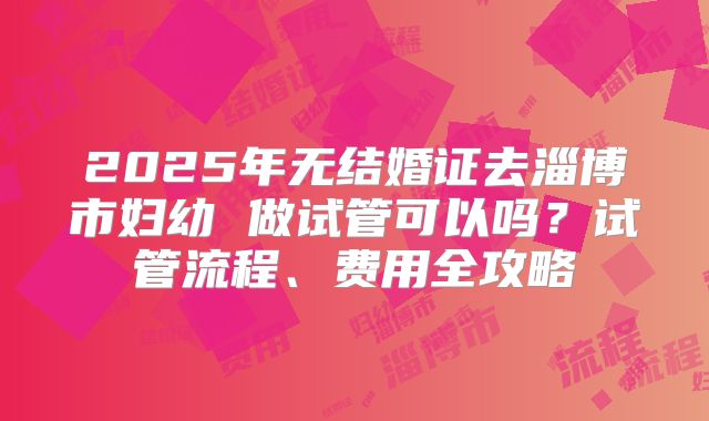 2025年无结婚证去淄博市妇幼 做试管可以吗？试管流程、费用全攻略