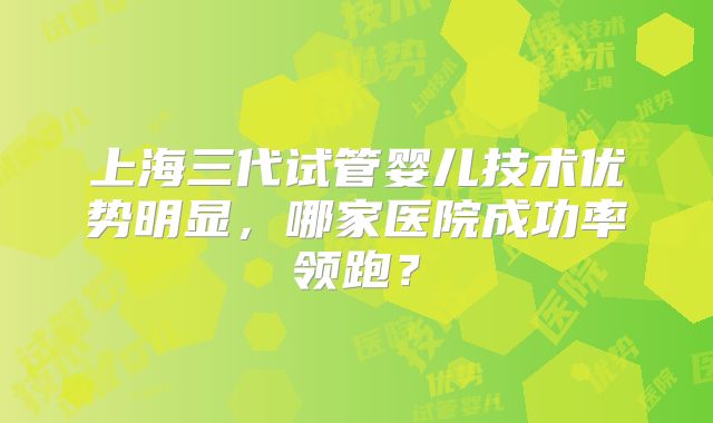 上海三代试管婴儿技术优势明显，哪家医院成功率领跑？