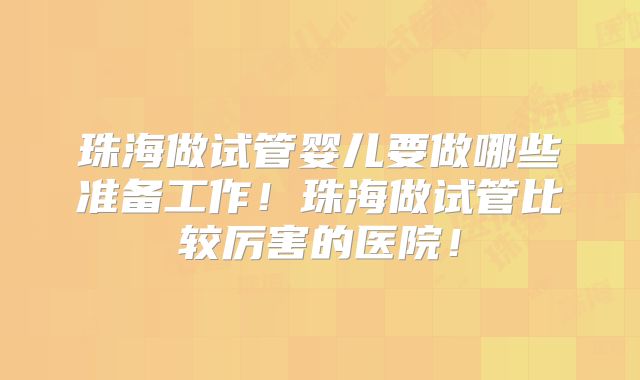 珠海做试管婴儿要做哪些准备工作！珠海做试管比较厉害的医院！