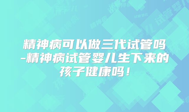 精神病可以做三代试管吗-精神病试管婴儿生下来的孩子健康吗!