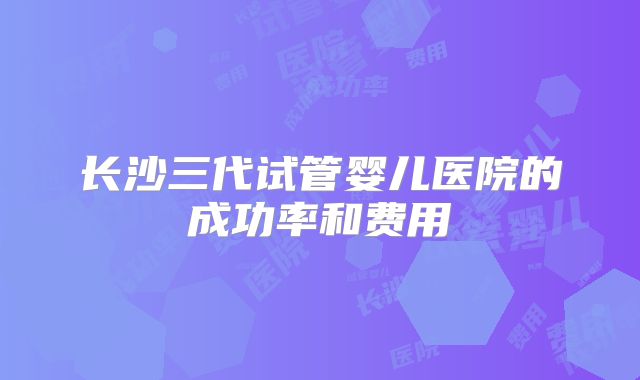 长沙三代试管婴儿医院的成功率和费用