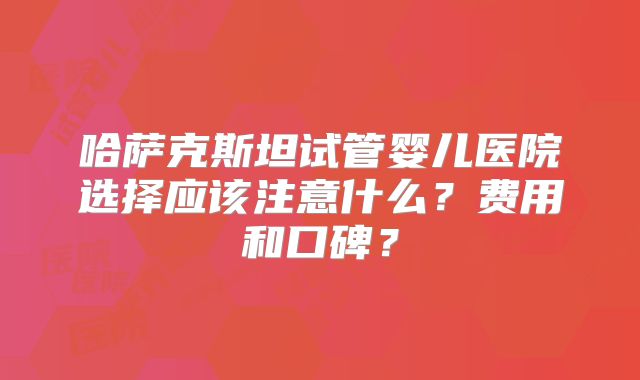 哈萨克斯坦试管婴儿医院选择应该注意什么?费用和口碑?