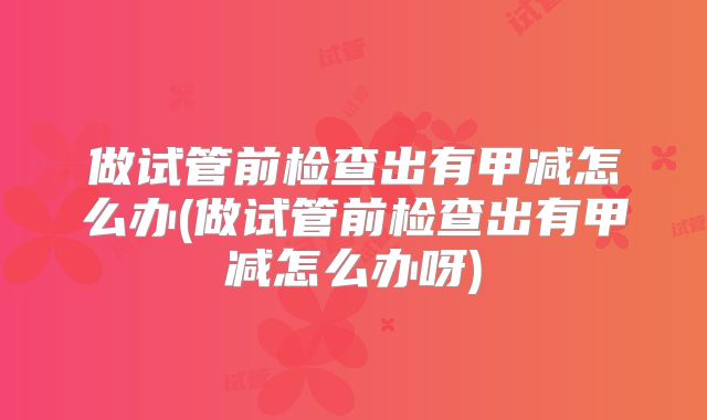 做试管前检查出有甲减怎么办(做试管前检查出有甲减怎么办呀)