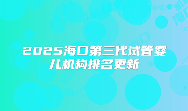 2025海口第三代试管婴儿机构排名更新