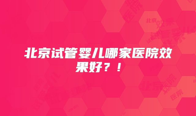 北京试管婴儿哪家医院效果好?!