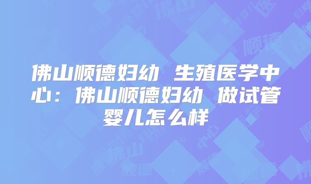 佛山顺德妇幼 生殖医学中心：佛山顺德妇幼 做试管婴儿怎么样