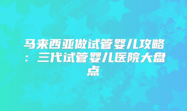 马来西亚做试管婴儿攻略:三代试管婴儿医院大盘点