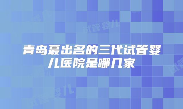 青岛蕞出名的三代试管婴儿医院是哪几家