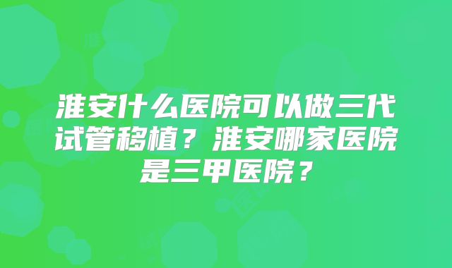 淮安什么医院可以做三代试管移植？淮安哪家医院是三甲医院？
