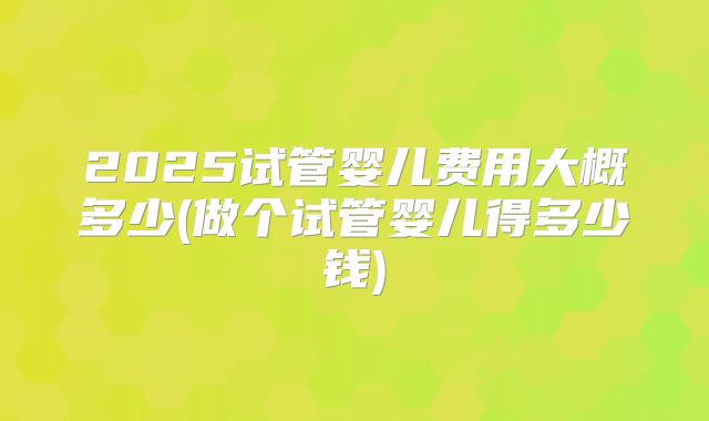 2025试管婴儿费用大概多少(做个试管婴儿得多少钱)