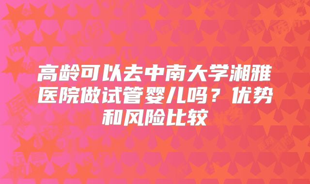 高龄可以去中南大学湘雅医院做试管婴儿吗？优势和风险比较