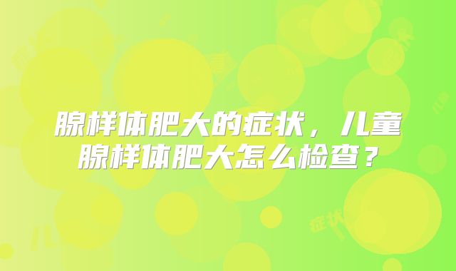 腺样体肥大的症状，儿童腺样体肥大怎么检查？