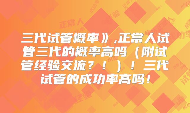 三代试管概率》,正常人试管三代的概率高吗(附试管经验交流?!)!三代试管的成功率高吗!