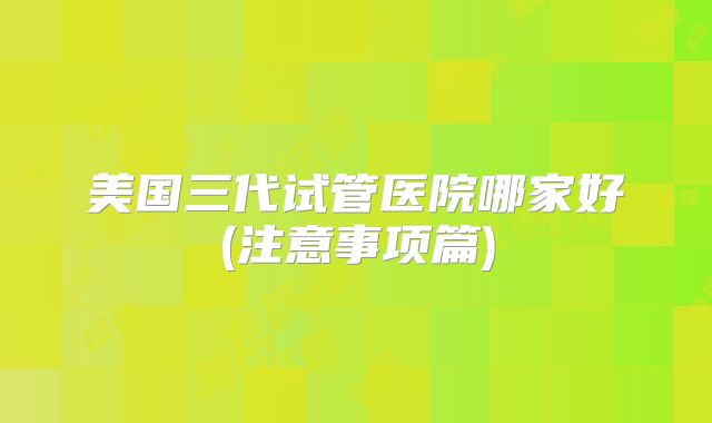 美国三代试管医院哪家好(注意事项篇)