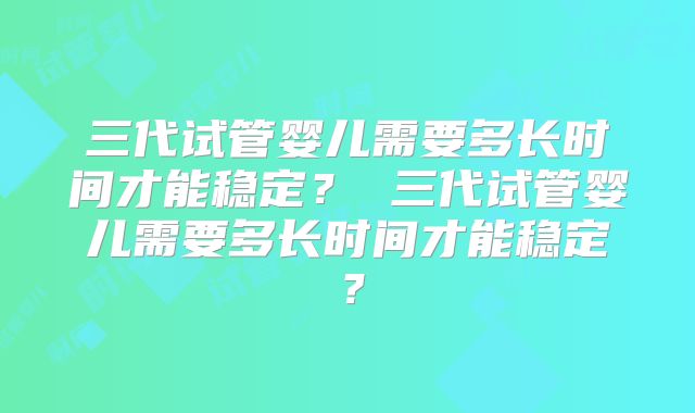 三代试管婴儿需要多长时间才能稳定? 三代试管婴儿需要多长时间才能稳定?