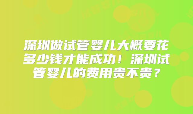 深圳做试管婴儿大概要花多少钱才能成功！深圳试管婴儿的费用贵不贵？