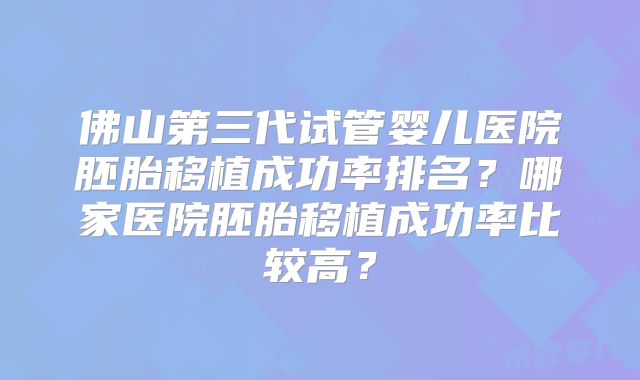 佛山第三代试管婴儿医院胚胎移植成功率排名？哪家医院胚胎移植成功率比较高？