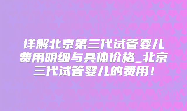 详解北京第三代试管婴儿费用明细与具体价格_北京三代试管婴儿的费用！
