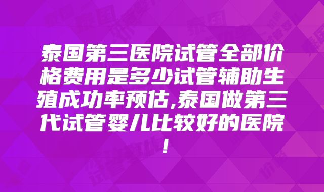 泰国第三医院试管全部价格费用是多少试管辅助生殖成功率预估,泰国做第三代试管婴儿比较好的医院！