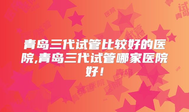 青岛三代试管比较好的医院,青岛三代试管哪家医院好！