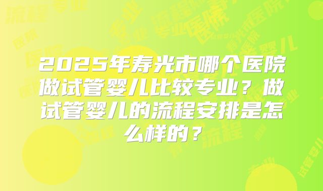 2025年寿光市哪个医院做试管婴儿比较专业？做试管婴儿的流程安排是怎么样的？