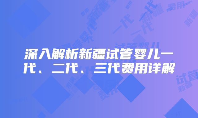 深入解析新疆试管婴儿一代、二代、三代费用详解