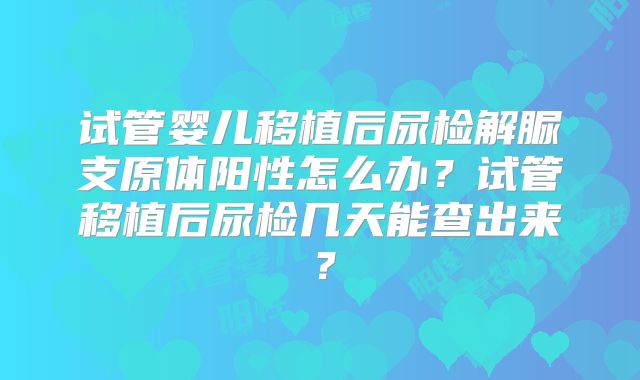 试管婴儿移植后尿检解脲支原体阳性怎么办？试管移植后尿检几天能查出来？