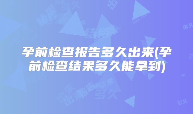 孕前检查报告多久出来(孕前检查结果多久能拿到)