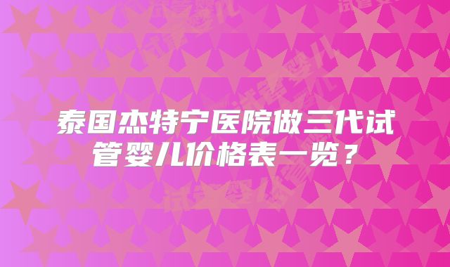 泰国杰特宁医院做三代试管婴儿价格表一览？