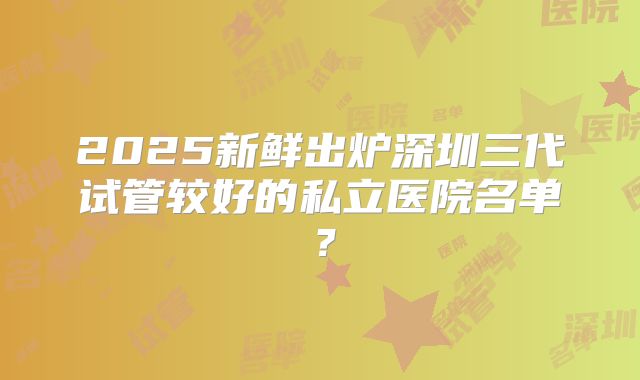 2025新鲜出炉深圳三代试管较好的私立医院名单？