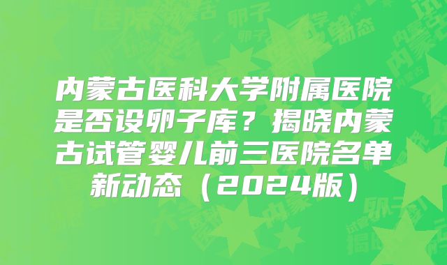 内蒙古医科大学附属医院是否设卵子库?揭晓内蒙古试管婴儿前三医院名单新动态(2024版)