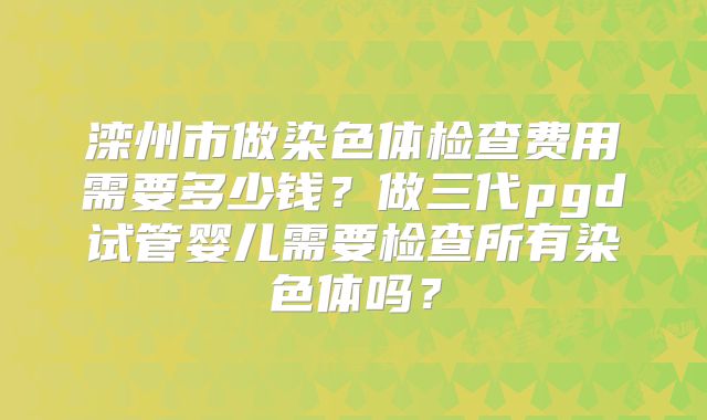 滦州市做染色体检查费用需要多少钱?做三代pgd试管婴儿需要检查所有染色体吗?