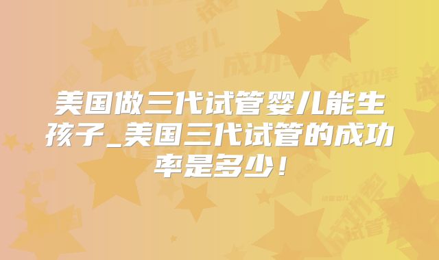 美国做三代试管婴儿能生孩子_美国三代试管的成功率是多少!