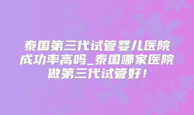泰国第三代试管婴儿医院成功率高吗_泰国哪家医院做第三代试管好!