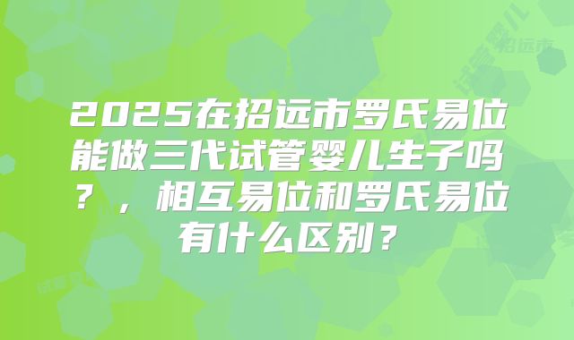 2025在招远市罗氏易位能做三代试管婴儿生子吗？，相互易位和罗氏易位有什么区别？