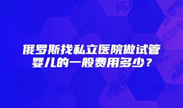 俄罗斯找私立医院做试管婴儿的一般费用多少?