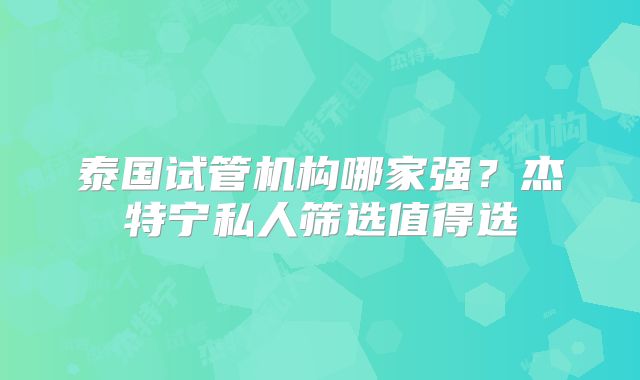 泰国试管机构哪家强?杰特宁私人筛选值得选